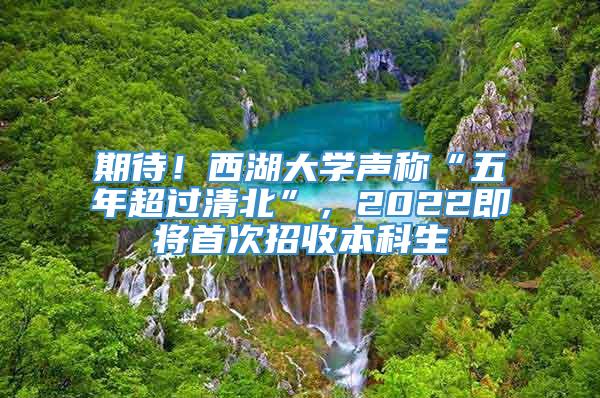 期待！西湖大学声称“五年超过清北”，2022即将首次招收本科生