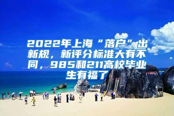 2022年上海“落户”出新规，新评分标准大有不同，985和211高校毕业生有福了