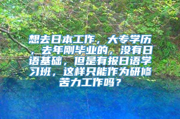 想去日本工作，大专学历，去年刚毕业的，没有日语基础，但是有报日语学习班，这样只能作为研修苦力工作吗？