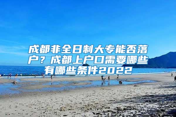 成都非全日制大专能否落户？成都上户口需要哪些有哪些条件2022