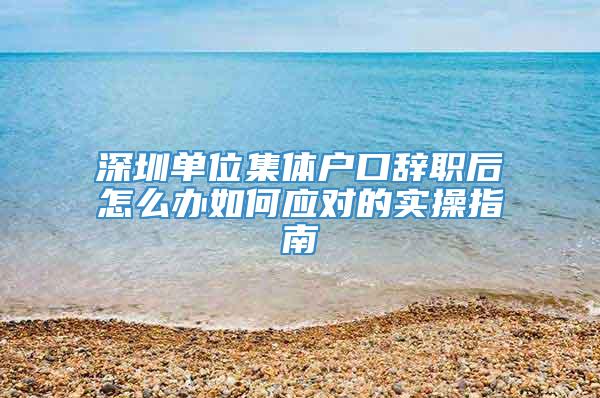 深圳单位集体户口辞职后怎么办如何应对的实操指南