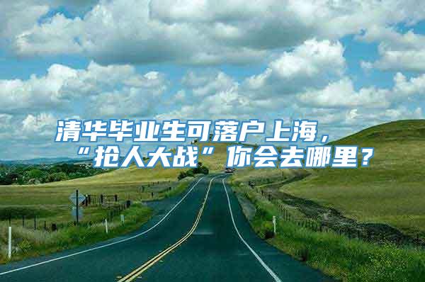 清华毕业生可落户上海，“抢人大战”你会去哪里？