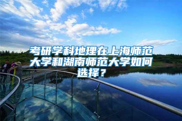 考研学科地理在上海师范大学和湖南师范大学如何选择？