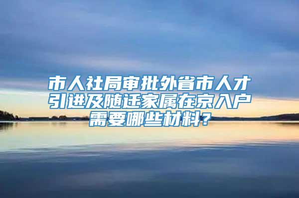 市人社局审批外省市人才引进及随迁家属在京入户需要哪些材料？