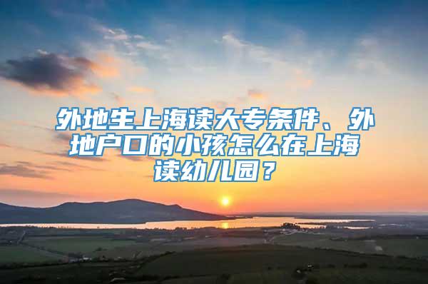 外地生上海读大专条件、外地户口的小孩怎么在上海读幼儿园？