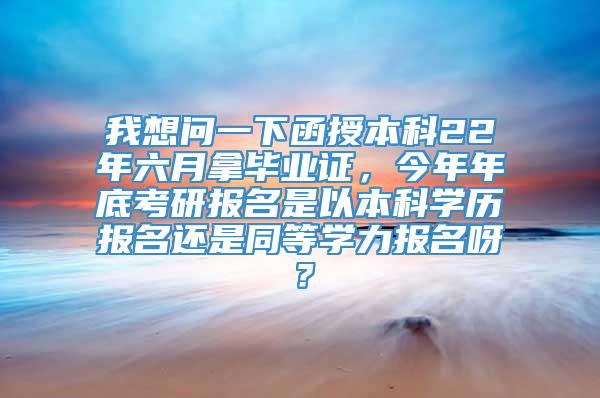 我想问一下函授本科22年六月拿毕业证，今年年底考研报名是以本科学历报名还是同等学力报名呀？