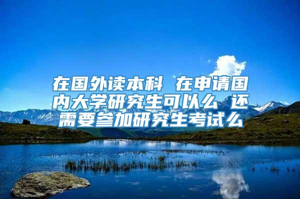 在国外读本科 在申请国内大学研究生可以么 还需要参加研究生考试么