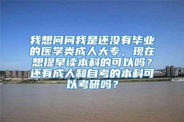 我想问问我是还没有毕业的医学类成人大专，现在想提早读本科的可以吗？还有成人和自考的本科可以考研吗？