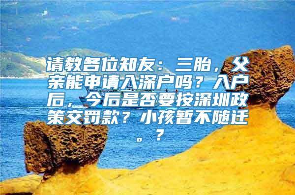 请教各位知友：三胎，父亲能申请入深户吗？入户后，今后是否要按深圳政策交罚款？小孩暂不随迁。？