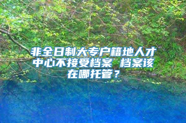 非全日制大专户籍地人才中心不接受档案 档案该在哪托管？