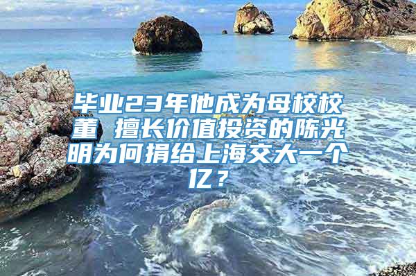 毕业23年他成为母校校董 擅长价值投资的陈光明为何捐给上海交大一个亿？