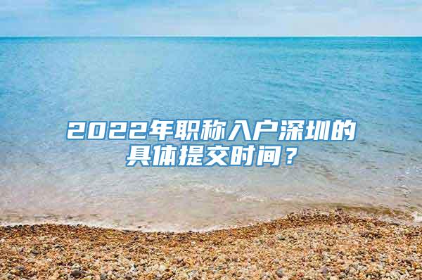 2022年职称入户深圳的具体提交时间？