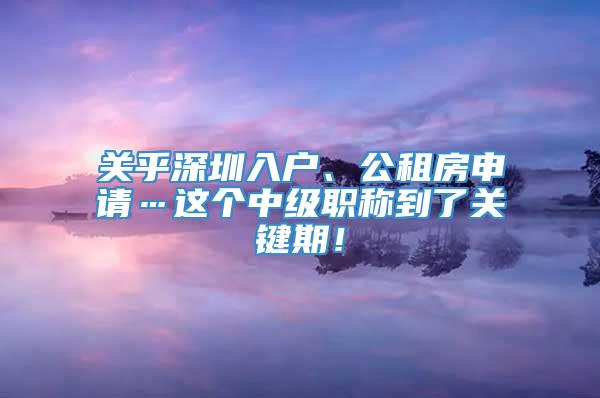 关乎深圳入户、公租房申请…这个中级职称到了关键期！