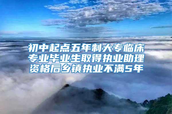 初中起点五年制大专临床专业毕业生取得执业助理资格后乡镇执业不满5年