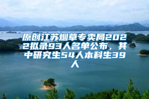 原创江苏烟草专卖局2022拟录93人名单公布，其中研究生54人本科生39人