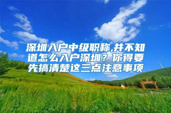 深圳入户中级职称,并不知道怎么入户深圳？你得要先搞清楚这三点注意事项