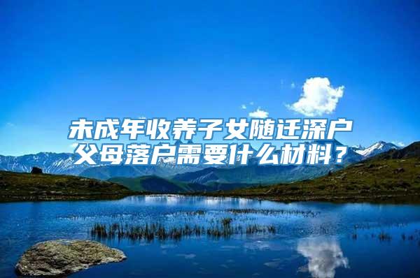 未成年收养子女随迁深户父母落户需要什么材料？