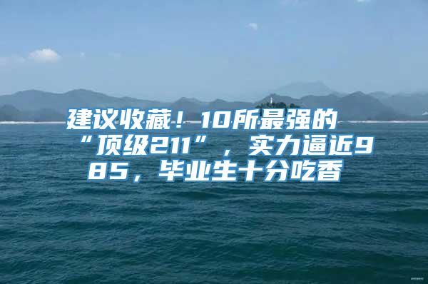 建议收藏！10所最强的“顶级211”，实力逼近985，毕业生十分吃香