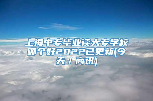 上海中专毕业读大专学校哪个好2022已更新(今天／商讯)