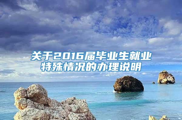 关于2016届毕业生就业特殊情况的办理说明