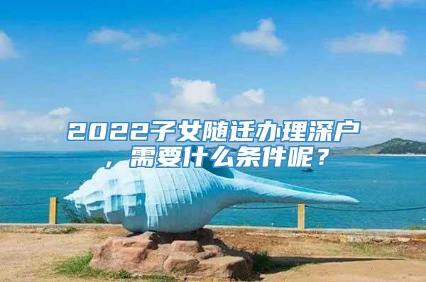 2022子女随迁办理深户，需要什么条件呢？