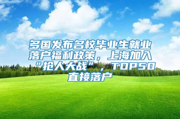 多国发布名校毕业生就业落户福利政策，上海加入“抢人大战”，TOP50直接落户