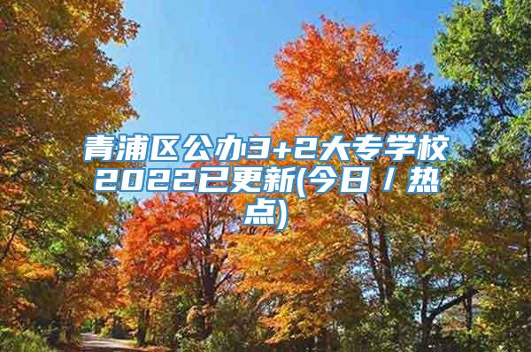 青浦区公办3+2大专学校2022已更新(今日／热点)