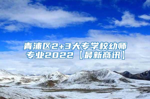 青浦区2+3大专学校幼师专业2022【最新商讯】