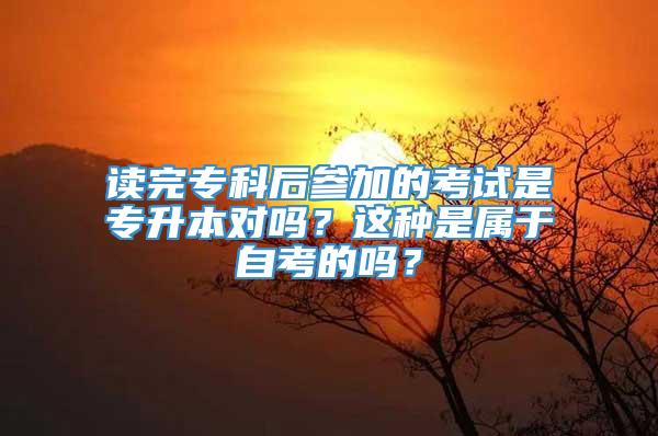 读完专科后参加的考试是专升本对吗？这种是属于自考的吗？