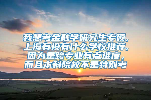 我想考金融学研究生专硕,上海有没有什么学校推荐,因为是跨专业有点难度，而且本科院校不是特别考