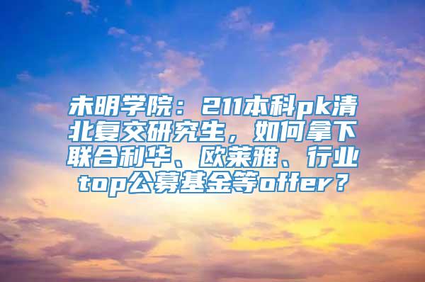 未明学院：211本科pk清北复交研究生，如何拿下联合利华、欧莱雅、行业top公募基金等offer？