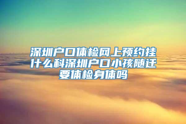 深圳户口体检网上预约挂什么科深圳户口小孩随迁要体检身体吗