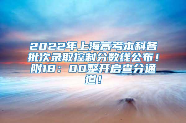 2022年上海高考本科各批次录取控制分数线公布！附18：00整开启查分通道！