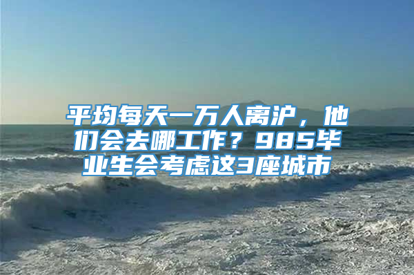 平均每天一万人离沪，他们会去哪工作？985毕业生会考虑这3座城市