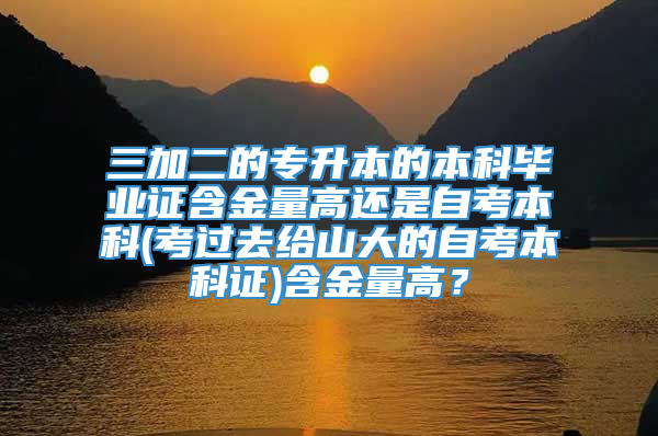 三加二的专升本的本科毕业证含金量高还是自考本科(考过去给山大的自考本科证)含金量高？