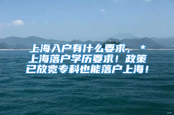 上海入户有什么要求，＊上海落户学历要求！政策已放宽专科也能落户上海！