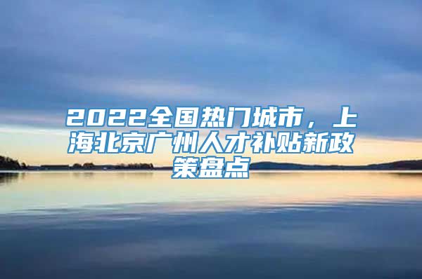 2022全国热门城市，上海北京广州人才补贴新政策盘点