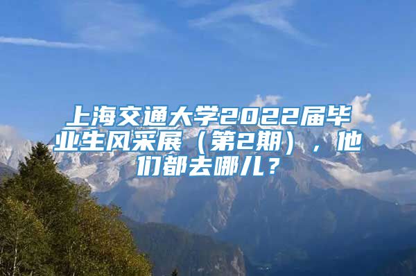 上海交通大学2022届毕业生风采展（第2期），他们都去哪儿？