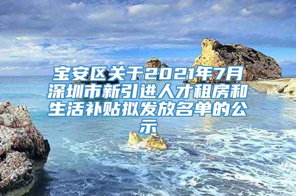 宝安区关于2021年7月深圳市新引进人才租房和生活补贴拟发放名单的公示