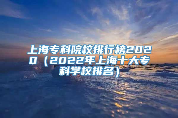 上海专科院校排行榜2020（2022年上海十大专科学校排名）