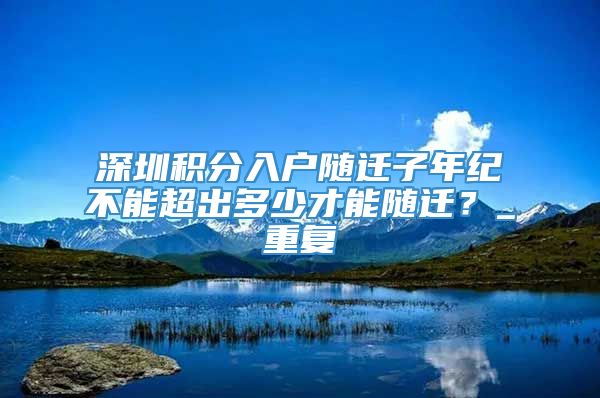 深圳积分入户随迁子年纪不能超出多少才能随迁？_重复