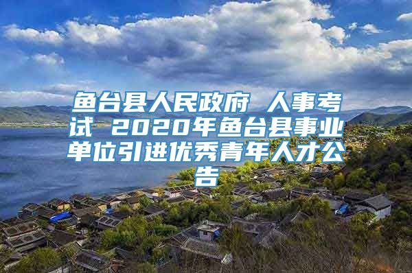 鱼台县人民政府 人事考试 2020年鱼台县事业单位引进优秀青年人才公告