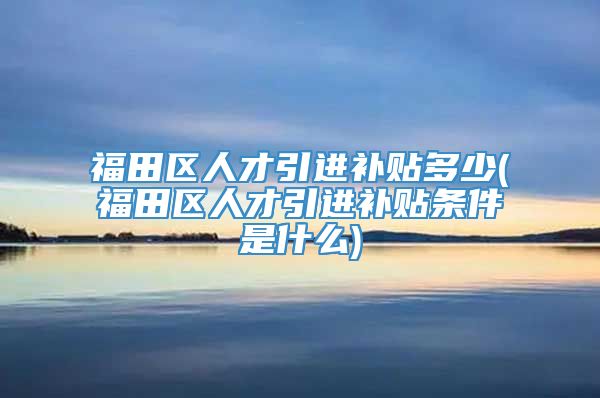 福田区人才引进补贴多少(福田区人才引进补贴条件是什么)