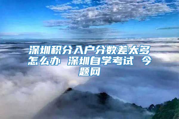 深圳积分入户分数差太多怎么办 深圳自学考试 今题网