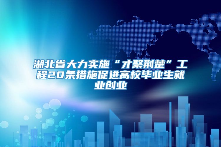 湖北省大力实施“才聚荆楚”工程20条措施促进高校毕业生就业创业