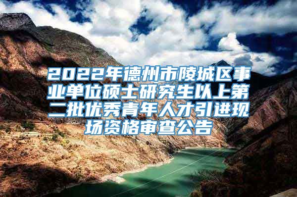 2022年德州市陵城区事业单位硕士研究生以上第二批优秀青年人才引进现场资格审查公告