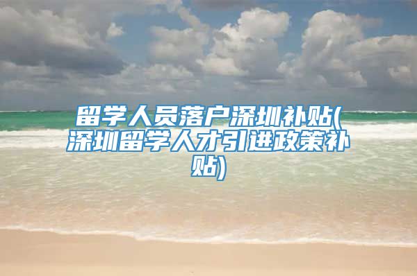 留学人员落户深圳补贴(深圳留学人才引进政策补贴)