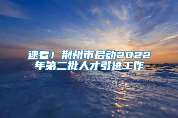 速看！荆州市启动2022年第二批人才引进工作