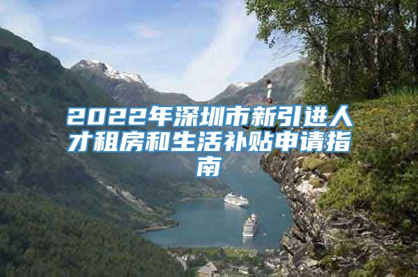 2022年深圳市新引进人才租房和生活补贴申请指南