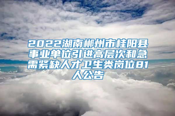 2022湖南郴州市桂阳县事业单位引进高层次和急需紧缺人才卫生类岗位81人公告